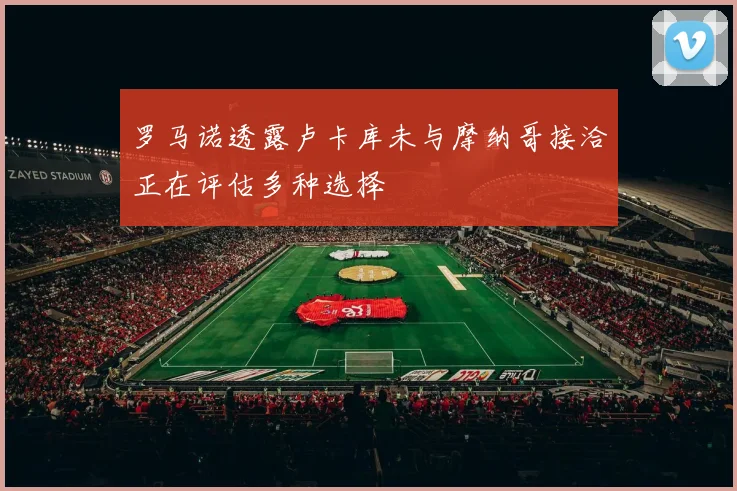 罗马诺透露卢卡库未与摩纳哥接洽正在评估多种选择